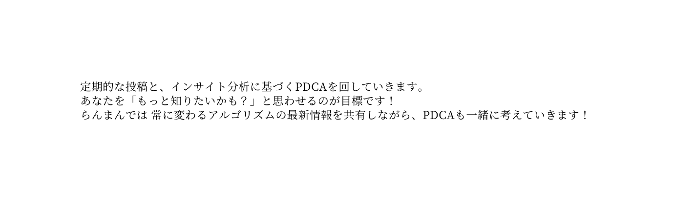 定期的な投稿と インサイト分析に基づくPDCAを回していきます あなたを もっと知りたいかも と思わせるのが目標です らんまんでは 常に変わるアルゴリズムの最新情報を共有しながら PDCAも一緒に考えていきます