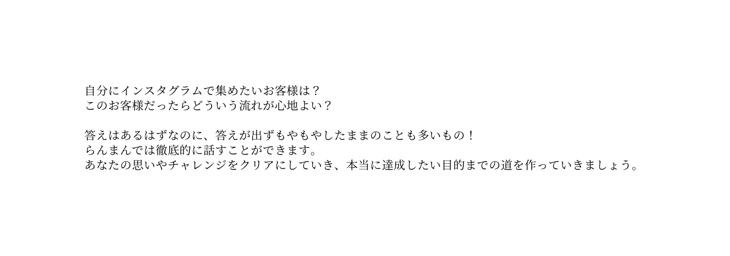 自分にインスタグラムで集めたいお客様は このお客様だったらどういう流れが心地よい 答えはあるはずなのに 答えが出ずもやもやしたままのことも多いもの らんまんでは徹底的に話すことができます あなたの思いやチャレンジをクリアにしていき 本当に達成したい目的までの道を作っていきましょう