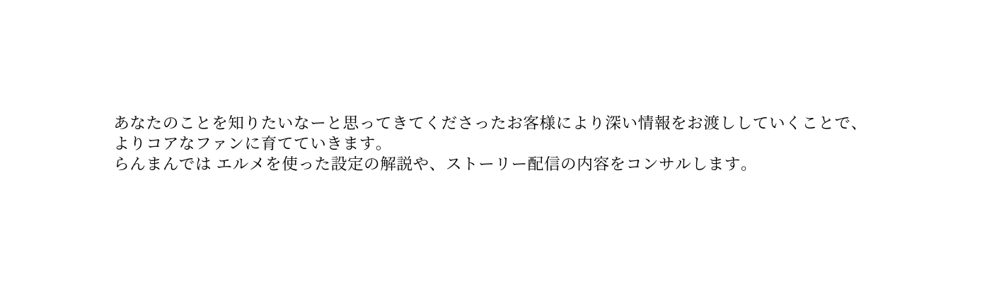 あなたのことを知りたいなーと思ってきてくださったお客様により深い情報をお渡ししていくことで よりコアなファンに育てていきます らんまんでは エルメを使った設定の解説や ストーリー配信の内容をコンサルします